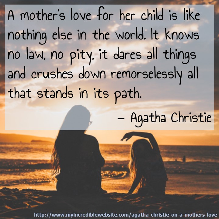 A Mother's Love via Agatha Christie: A mother's love for her child is like nothing else in the world. It knows no law, no pity, it dares all things and crushes down remorselessly all that stands in its path