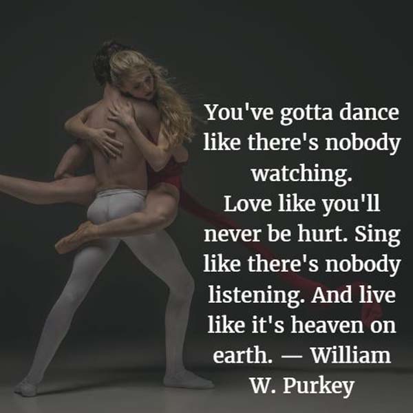 You've gotta dance like there's nobody watching. Love like you'll never be hurt. Sing like there's nobody listening. And live like it's heaven on earth. — William W. Purkey