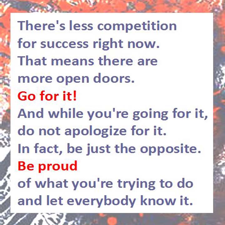 There’s less competition for success right now. That means there are more open doors. Go for it! And while you’re going for it, do not apologize for it.