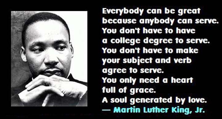 Martin Luther King on Service: Everybody can be great, because everybody can serve. You don’t have to have a college degree to serve. You don’t have to make your subject and your verb agree to serve. You only need a heart full of grace, a soul generated by love.