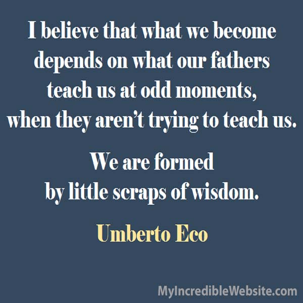 Umberto Eco on Fathers: I believe that what we become depends on what our fathers teach us at odd moments, when they aren’t trying to teach us. We are formed by little scraps of wisdom. — Umberto Eco