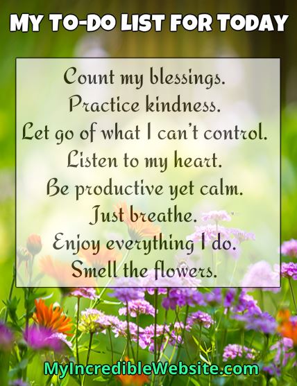 Your To-Do List for Today: Count your blessings. Practice kindness. Let go of what you can’t control. Listen to your heart. Be productive yet calm. Just breathe. Enjoy everything you do. Take time to smell the flowers.