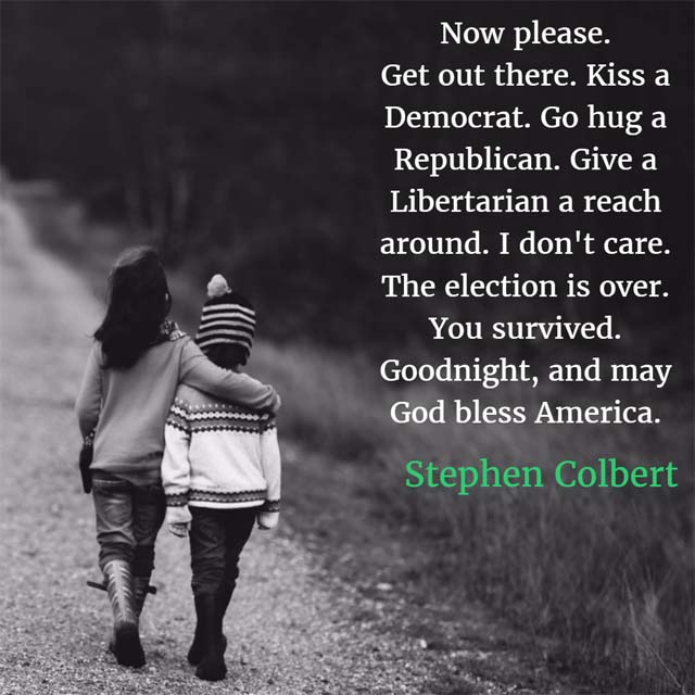 Stephen Colbert: God Bless America - Now please. Get out there. Kiss a Democrat. Go hug a Republican. Give a Libertarian a reach around. I don't care. The election is over. You survived. Goodnight, and may God bless America.