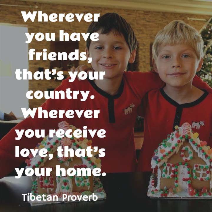 Tibetan Proverb: Wherever you have friends, that’s your country. Wherever you receive love, that’s your home.