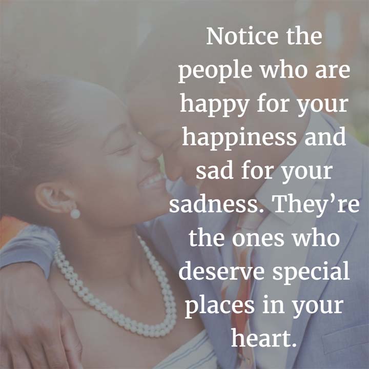 Notice the people who are happy for your happiness and sad for your sadness. They’re the ones who deserve special places in your heart.