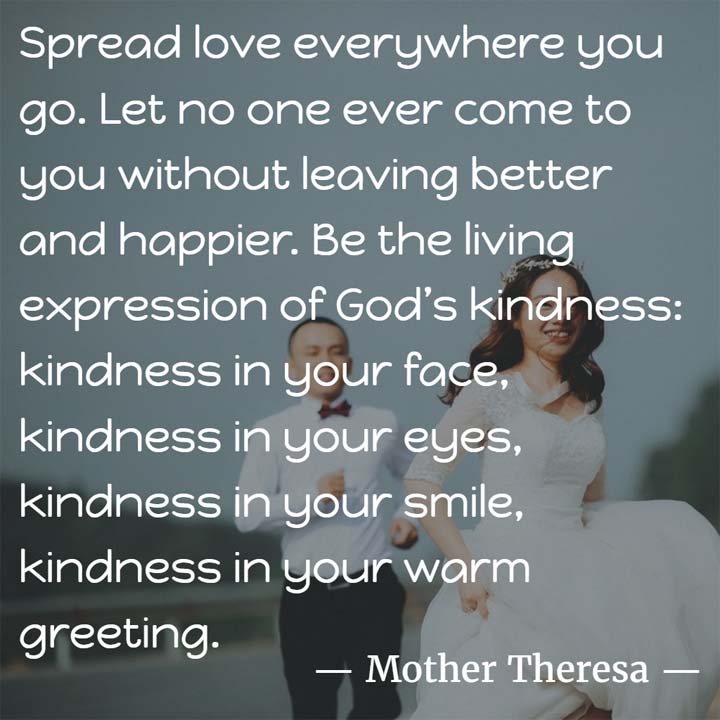 Mother Teresa on Kindness: Spread love everywhere you go. Let no one ever come to you without leaving better and happier. Be the living expression of God’s kindness: kindness in your face, kindness in your eyes, kindness in your smile, kindness in your warm greeting.