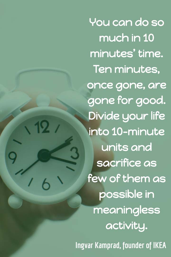 You can do so much in 10 minutes’ time. Ten minutes, once gone, are gone for good. Divide your life into 10-minute units and sacrifice as few of them as possible in meaningless activity. — Ingvar Kamprad, founder of IKEA