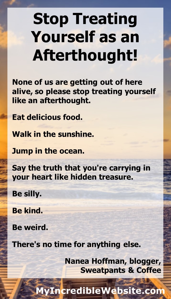 Eat delicious food. Walk in the sunshine. Jump in the ocean. Say the truth that you're carrying in your heart like hidden treasure. Be silly. Be kind. Be weird. There's no time for anything else. — Nanea Hoffman, blogger, Sweatpants & Coffee