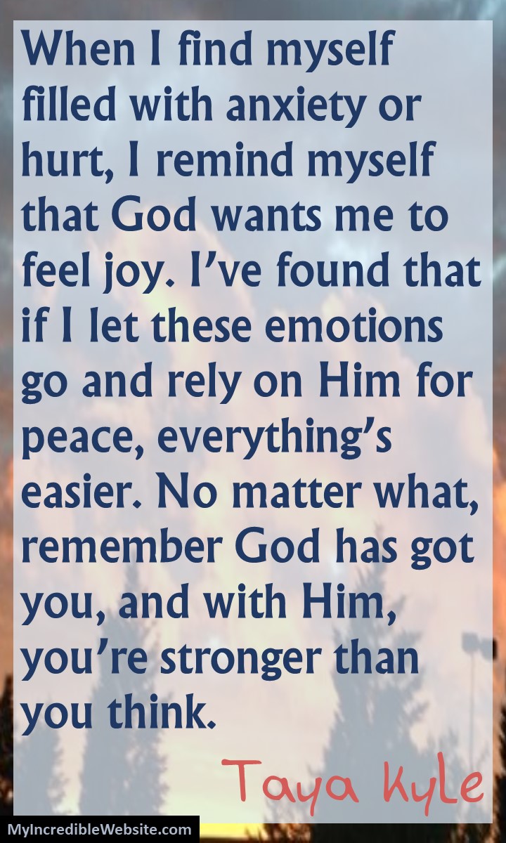 Taya Kyle on God: When I find myself filled with anxiety or hurt, I remind myself that God wants me to feel joy. I've found that if I let these emotions go and rely on Him for peace, everything's easier. No matter what, remember God has got you, and with Him, you're stronger than you think.