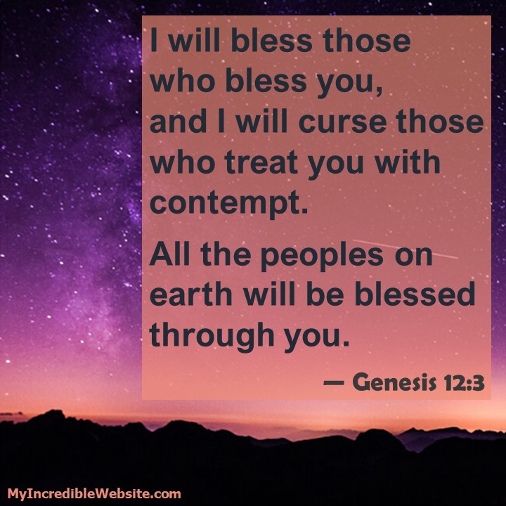 I will bless those who bless you, and I will curse those who treat you with contempt. All the peoples on earth will be blessed through you. - Genesis 12:3