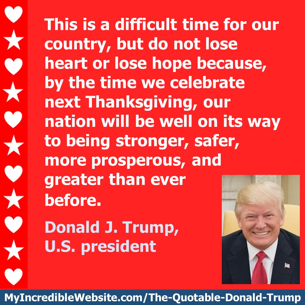 This is a difficult time for our country, but do not lose heart or lose hope because, by the time we celebrate next Thanksgiving, our nation will be well on its way to being stronger, safer, more prosperous, and greater than ever before. — Donald Trump, U.S. president